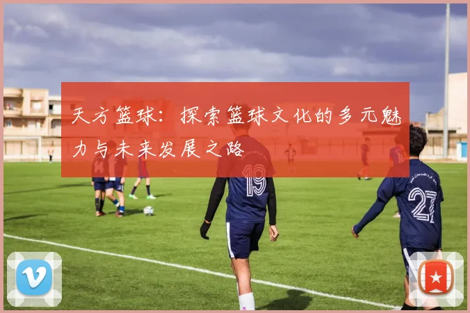 天方篮球：探索篮球文化的多元魅力与未来发展之路
