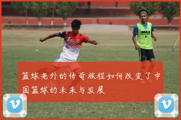篮球老外的传奇旅程如何改变了中国篮球的未来与发展