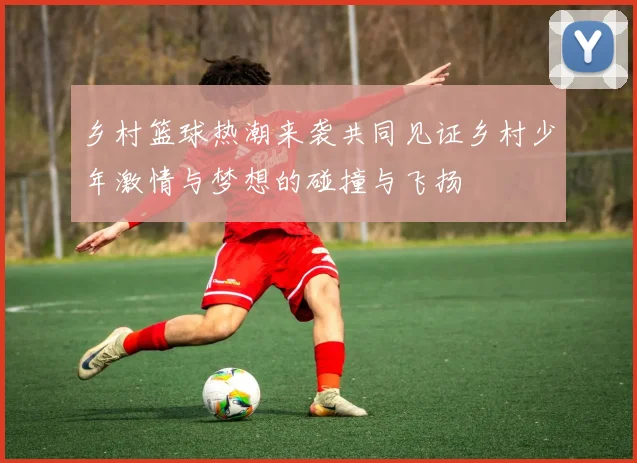 乡村篮球热潮来袭共同见证乡村少年激情与梦想的碰撞与飞扬