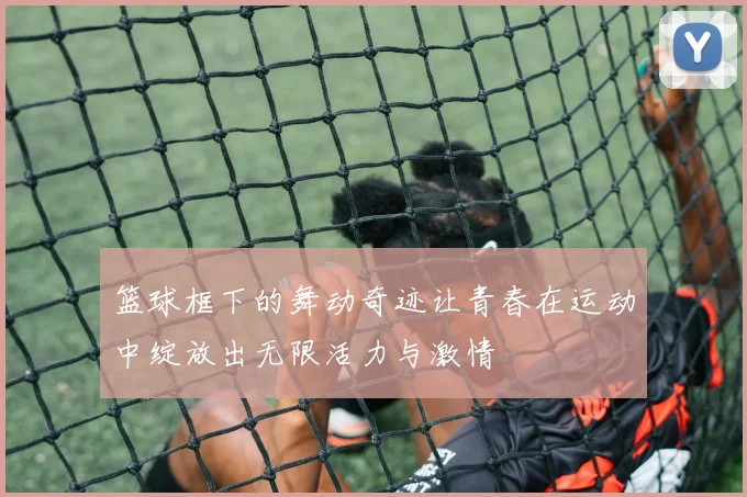篮球框下的舞动奇迹让青春在运动中绽放出无限活力与激情