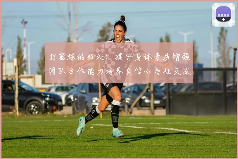 打篮球的好处：提升身体素质增强团队合作能力培养自信心与社交技巧