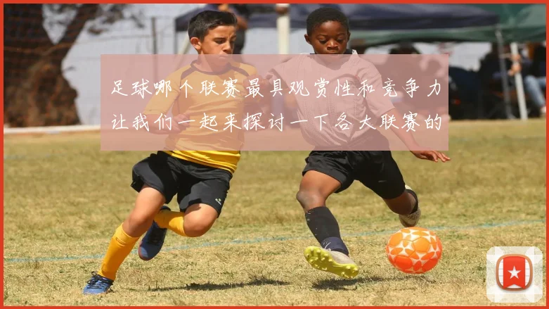 足球哪个联赛最具观赏性和竞争力让我们一起来探讨一下各大联赛的魅力与特色