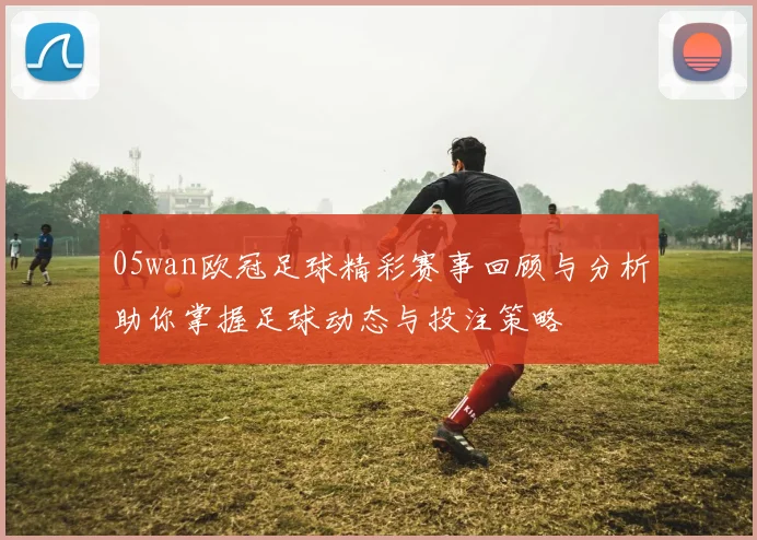 05wan欧冠足球精彩赛事回顾与分析助你掌握足球动态与投注策略