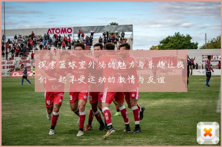 探索篮球室外场的魅力与乐趣让我们一起享受运动的激情与友谊